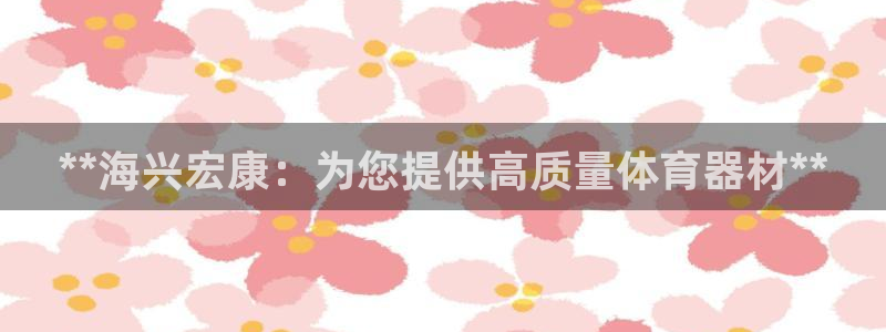 极悦娱乐官网APP下载：**海兴宏康：为您提供高质量