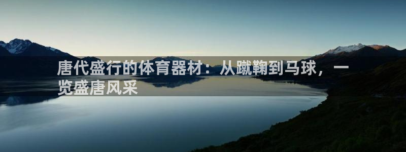 极悦平台代理怎么样啊：唐代盛行的体育器材：从蹴鞠到马球，一
